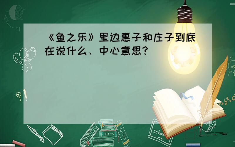 《鱼之乐》里边惠子和庄子到底在说什么、中心意思?