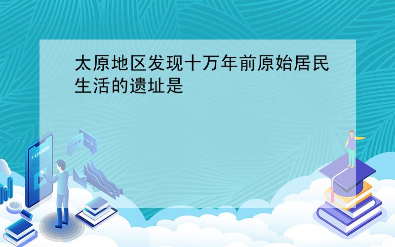 太原地区发现十万年前原始居民生活的遗址是