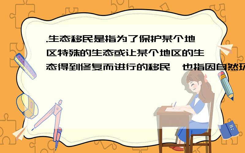 .生态移民是指为了保护某个地区特殊的生态或让某个地区的生态得到修复而进行的移民,也指因自然环境恶劣,不具备就地扶贫的条件而将当地人民整体迁出的移民.根据上述定义,下列属于生