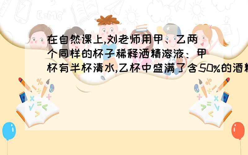 在自然课上,刘老师用甲、乙两个同样的杯子稀释洒精溶液：甲杯有半杯清水,乙杯中盛满了含50%的酒精溶液.先将乙杯中一半溶液倒入甲杯,搅匀后,再将甲杯中酒精溶液的一半倒入乙杯,这时乙