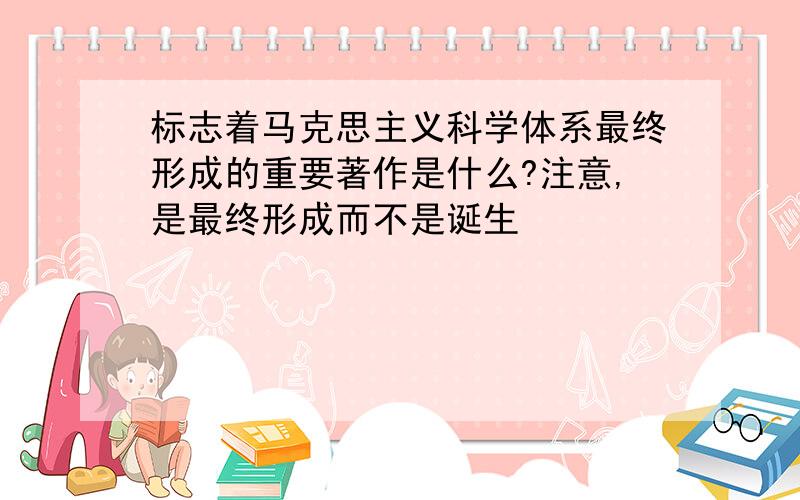 标志着马克思主义科学体系最终形成的重要著作是什么?注意,是最终形成而不是诞生