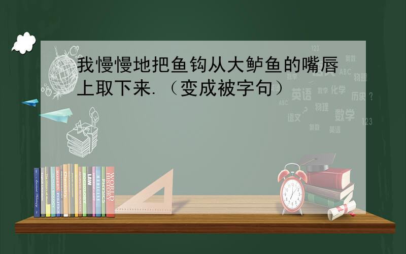 我慢慢地把鱼钩从大鲈鱼的嘴唇上取下来.（变成被字句）