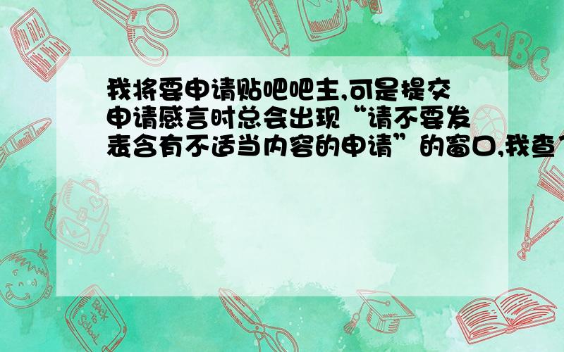 我将要申请贴吧吧主,可是提交申请感言时总会出现“请不要发表含有不适当内容的申请”的窗口,我查了一下,发现好像时有和谐词的缘故.怎样才能正确提交申请?回答不了了之？我的申请感