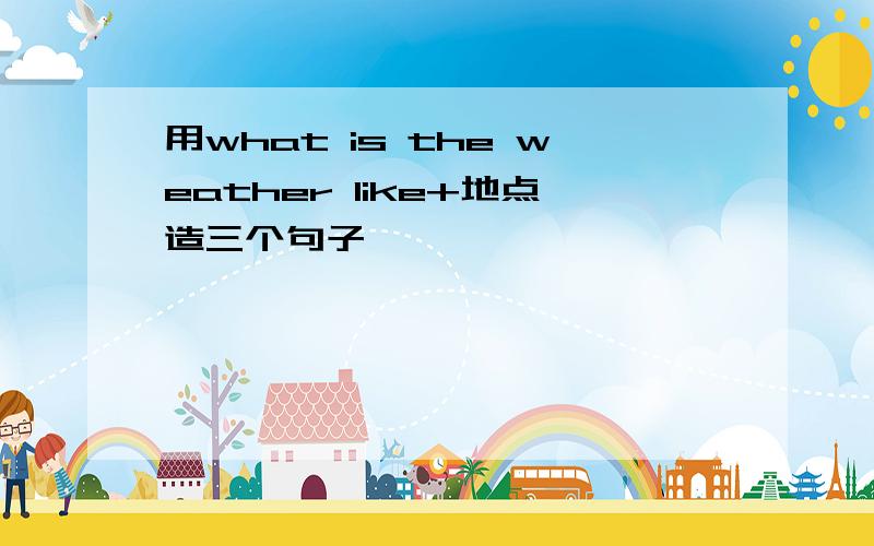 用what is the weather like+地点造三个句子