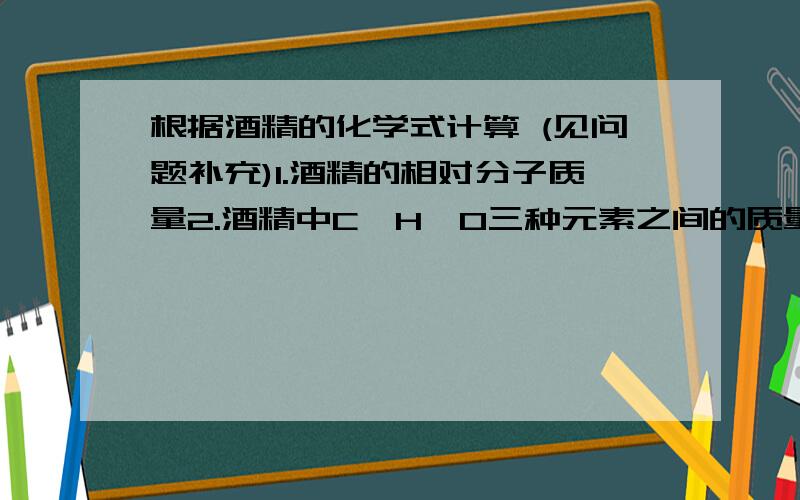 根据酒精的化学式计算 (见问题补充)1.酒精的相对分子质量2.酒精中C、H、O三种元素之间的质量比3.酒精中氧元素的质量分数（精确到0.1%）4.在酒精和水的混合物中,酒精的质量分数为80%,求此