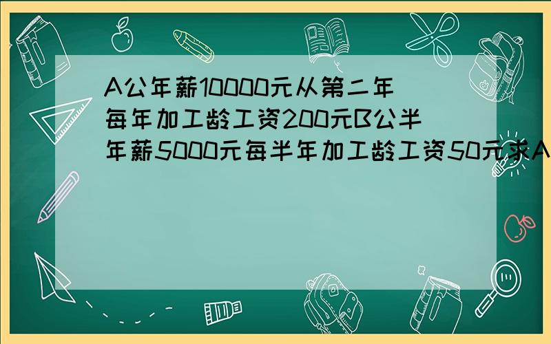 A公年薪10000元从第二年每年加工龄工资200元B公半年薪5000元每半年加工龄工资50元求A,B两公司第n年的收入