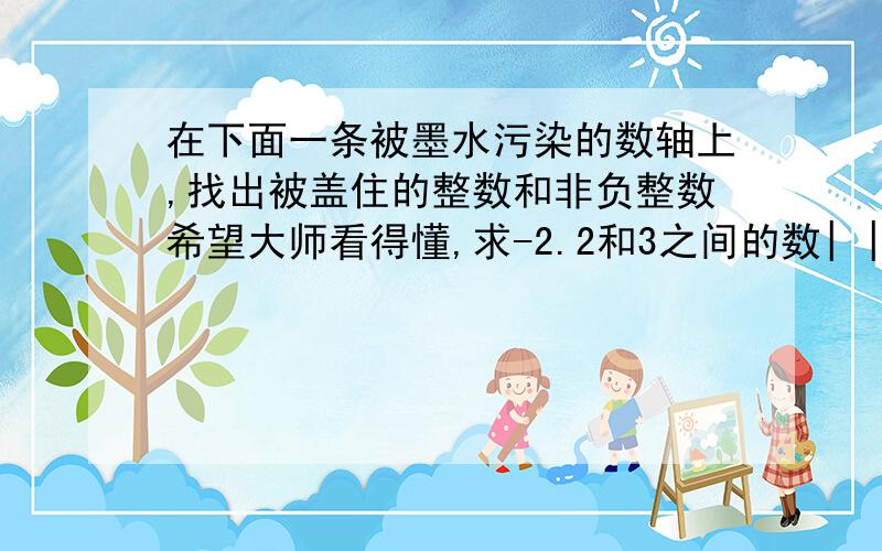 在下面一条被墨水污染的数轴上,找出被盖住的整数和非负整数希望大师看得懂,求-2.2和3之间的数| |————————————-2.2 3|————————|