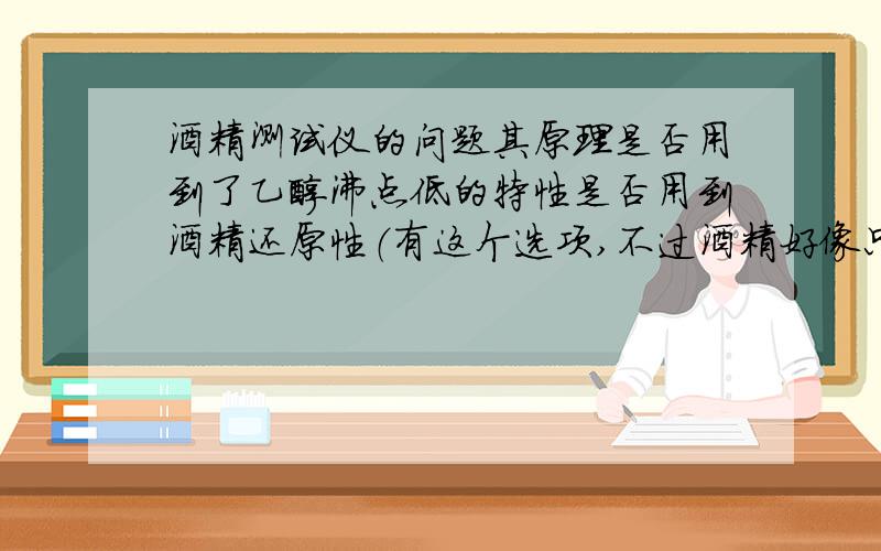 酒精测试仪的问题其原理是否用到了乙醇沸点低的特性是否用到酒精还原性（有这个选项,不过酒精好像只有氧化性）?是否用到了酒精密度比水小的特性?