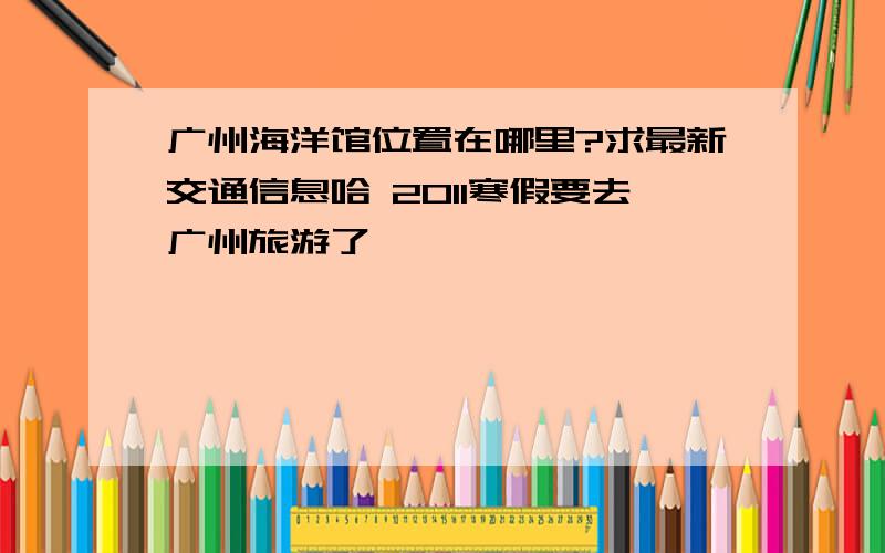 广州海洋馆位置在哪里?求最新交通信息哈 2011寒假要去广州旅游了