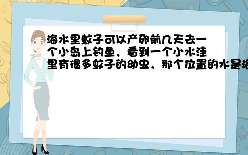 海水里蚊子可以产卵前几天去一个小岛上钓鱼，看到一个小水洼里有很多蚊子的幼虫，那个位置的水是海水，而且每天涨潮的时候还有水漫进去，所以很疑惑海水里也可以长蚊子？