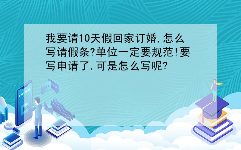 我要请10天假回家订婚,怎么写请假条?单位一定要规范!要写申请了,可是怎么写呢?