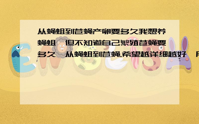 从蝇蛆到苍蝇产卵要多久我想养蝇蛆,但不知道自己繁殖苍蝇要多久,从蝇蛆到苍蝇.希望越详细越好,用麦麸或其他东西养无菌的要怎么养,成本多少.