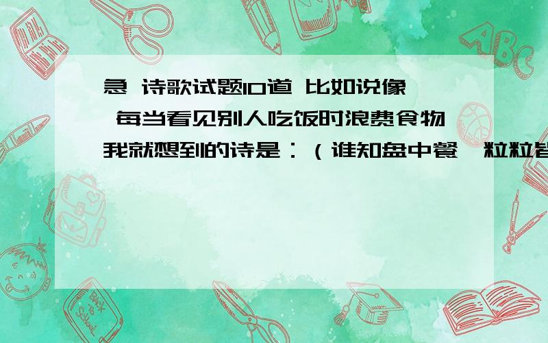 急 诗歌试题10道 比如说像 每当看见别人吃饭时浪费食物我就想到的诗是：（谁知盘中餐,粒粒皆辛苦）类类似于这样 急,只需要10道,多来几道也行