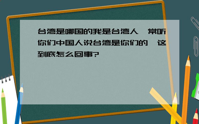 台湾是哪国的我是台湾人,常听你们中国人说台湾是你们的,这到底怎么回事?