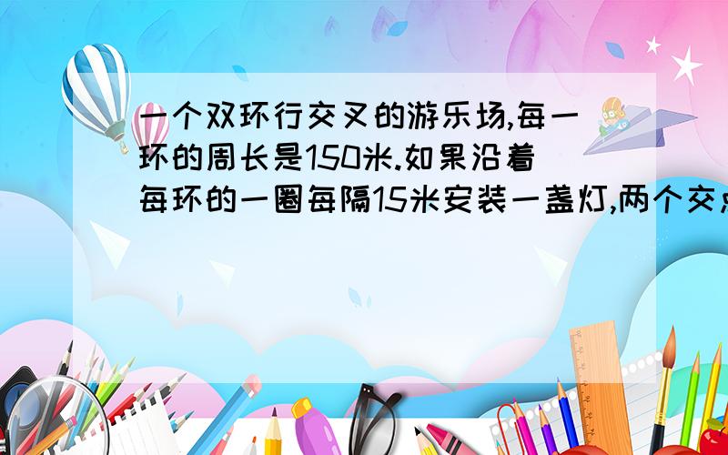 一个双环行交叉的游乐场,每一环的周长是150米.如果沿着每环的一圈每隔15米安装一盏灯,两个交点各装一盏,一共需要装几盏灯?