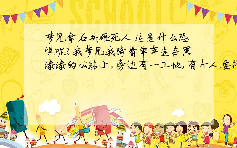 梦见拿石头砸死人.这是什么恐惧呢?我梦见我骑着单车走在黑漆漆的公路上,旁边有一工地,有个人要行凶我,我使劲骑车还是被他撵上了,我拼命的跑,捡起石头砸他,最后他掉到工地的土堆下面,