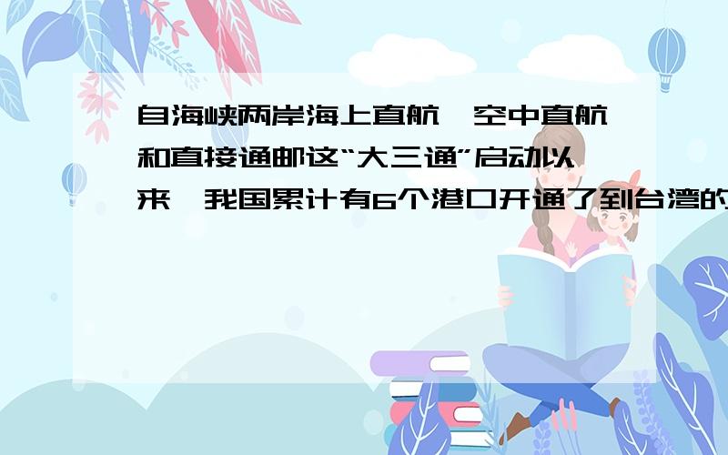 自海峡两岸海上直航、空中直航和直接通邮这“大三通”启动以来,我国累计有6个港口开通了到台湾的轮船,从台州大麦屿港到台湾基隆岛只需8小时.‘大三通’最直接好处是省时间和省成本,