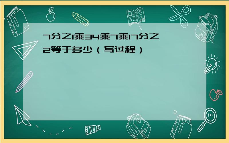 7分之1乘34乘7乘17分之2等于多少（写过程）