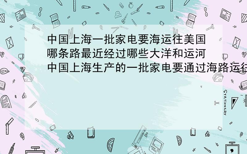 中国上海一批家电要海运往美国哪条路最近经过哪些大洋和运河中国上海生产的一批家电要通过海路运往美国纽约请查阅地图找出最近便的航运路线并写出经过的大洋和运河名称