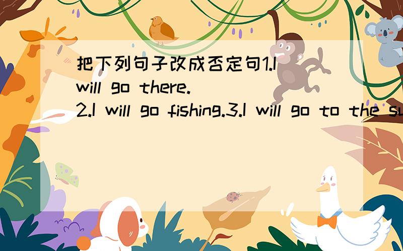 把下列句子改成否定句1.I will go there.2.I will go fishing.3.I will go to the supermarket.4.He will go to the zoo.5.We will visit China this Sunday.