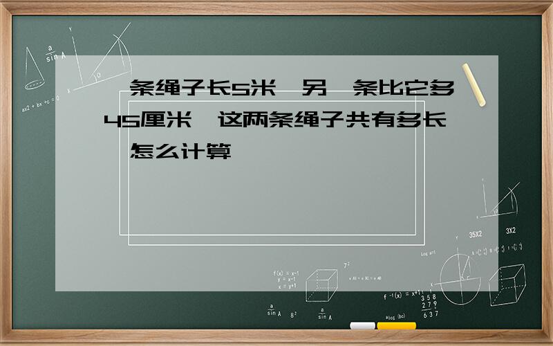 一条绳子长5米,另一条比它多45厘米,这两条绳子共有多长,怎么计算