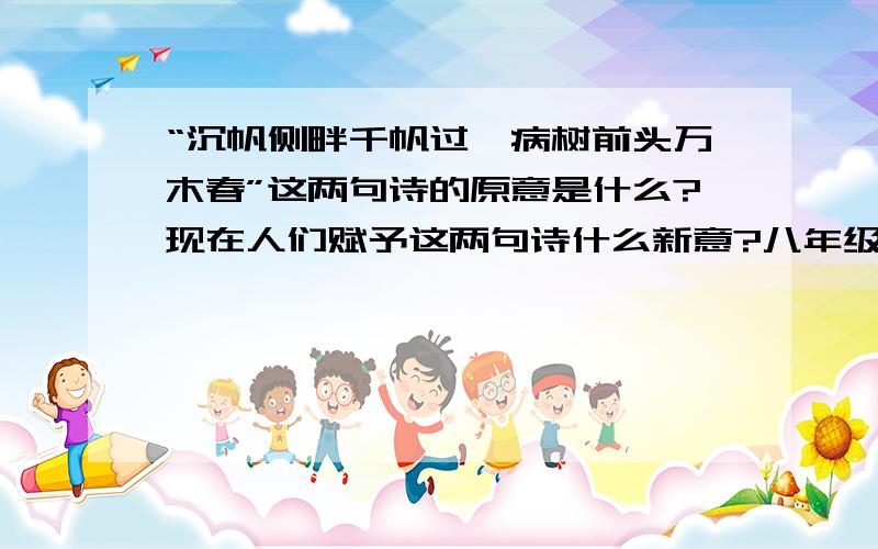 “沉帆侧畔千帆过,病树前头万木春”这两句诗的原意是什么?现在人们赋予这两句诗什么新意?八年级下语文作业本25课第四题