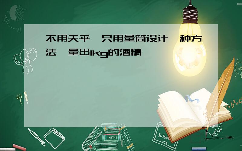 不用天平,只用量筒设计一种方法,量出1kg的酒精