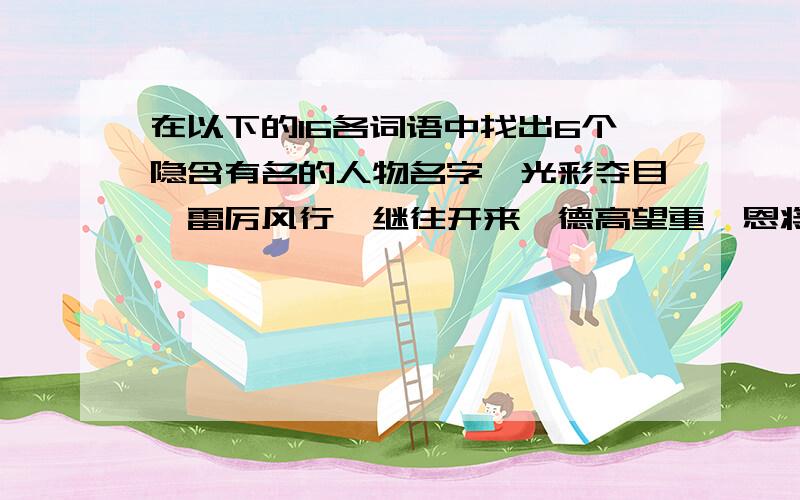 在以下的16各词语中找出6个隐含有名的人物名字,光彩夺目、雷厉风行、继往开来、德高望重、恩将仇报、白手起家、思前想后、黄粱一梦张灯结彩、锋芒毕露、求同存异、生龙活虎、老马识