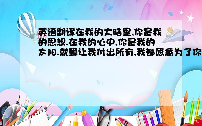 英语翻译在我的大脑里,你是我的思想.在我的心中,你是我的太阳.就算让我付出所有,我都愿意为了你而放弃,当我第一次望到你,我就被你那文静的深深的给震撼了,留给我的只有无尽的思念.每