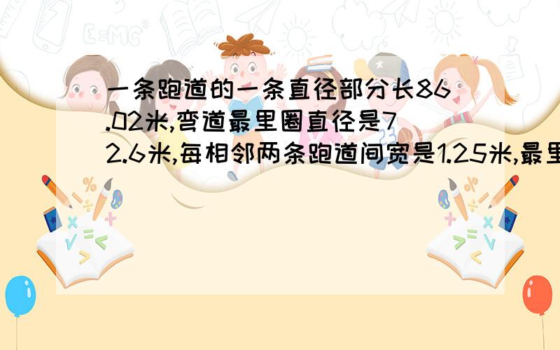 一条跑道的一条直径部分长86.02米,弯道最里圈直径是72.6米,每相邻两条跑道间宽是1.25米,最里圈跑道长多少米?如果进行400米比赛,每道的起跑线都应比它前一道提前多少米?（得数保留整数）