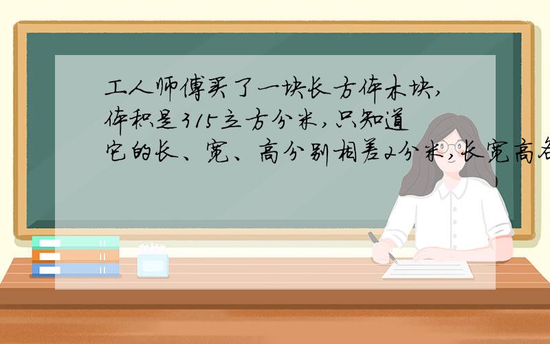 工人师傅买了一块长方体木块,体积是315立方分米,只知道它的长、宽、高分别相差2分米,长宽高各是几分米一定要给计算过程哦,谢啦.