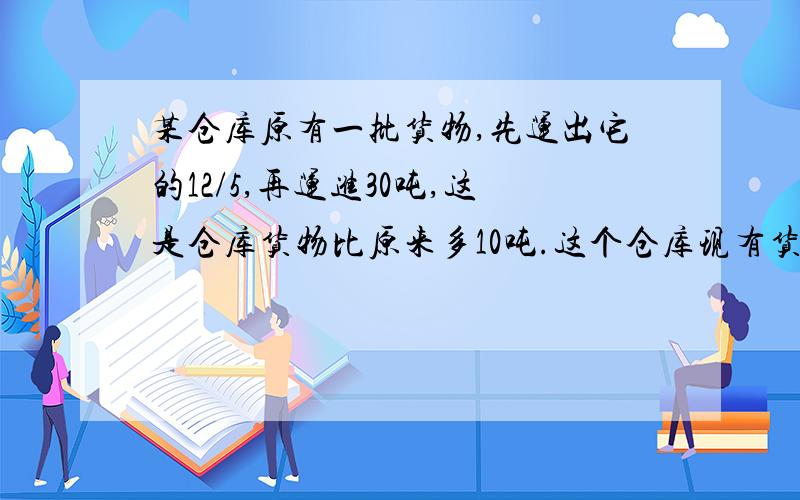 某仓库原有一批货物,先运出它的12/5,再运进30吨,这是仓库货物比原来多10吨.这个仓库现有货物多少吨?用方程!