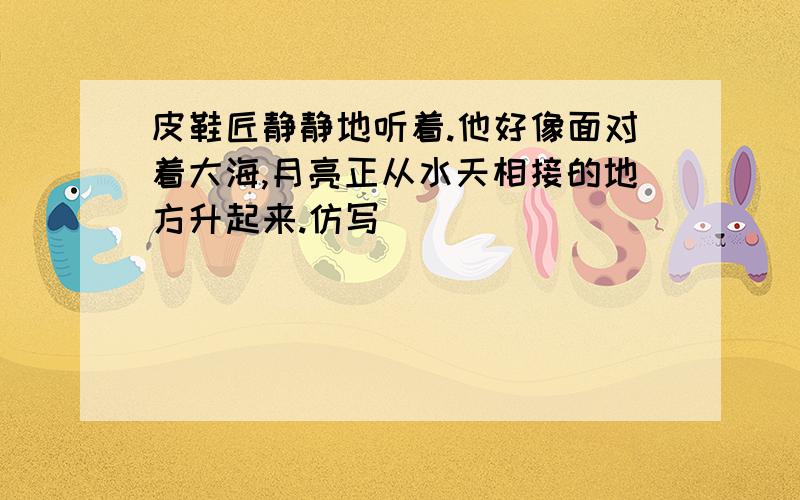 皮鞋匠静静地听着.他好像面对着大海,月亮正从水天相接的地方升起来.仿写