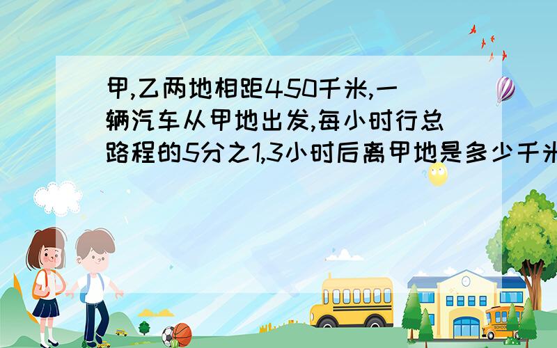 甲,乙两地相距450千米,一辆汽车从甲地出发,每小时行总路程的5分之1,3小时后离甲地是多少千米?我要试子和答案啊