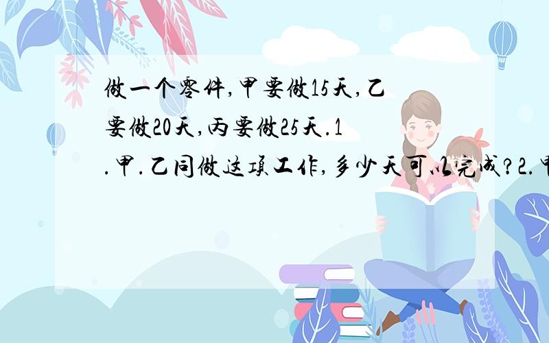 做一个零件,甲要做15天,乙要做20天,丙要做25天.1.甲.乙同做这项工作,多少天可以完成?2.甲单独做3天后由丙接替,丙还要工作多少天?3.乙.丙同做多少天可以完成这项工作的百分之七十五?