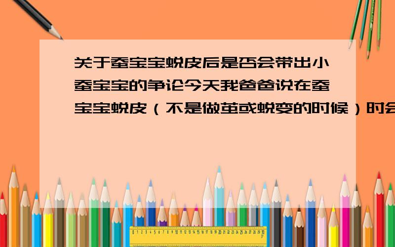 关于蚕宝宝蜕皮后是否会带出小蚕宝宝的争论今天我爸爸说在蚕宝宝蜕皮（不是做茧或蜕变的时候）时会生出小的蚕宝宝（是在足够大的情况下）,我和妈妈都否定了他,但爸爸还是不相信,请