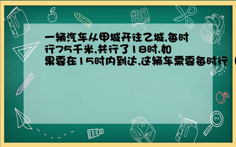 一辆汽车从甲城开往乙城,每时行75千米,共行了18时.如果要在15时内到达,这辆车需要每时行（）千米.