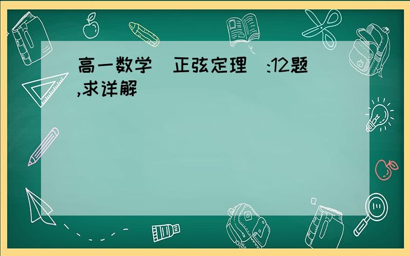 高一数学（正弦定理）:12题,求详解