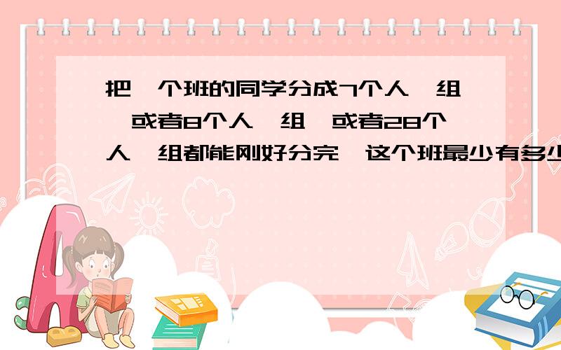 把一个班的同学分成7个人一组,或者8个人一组,或者28个人一组都能刚好分完,这个班最少有多少个学生?快