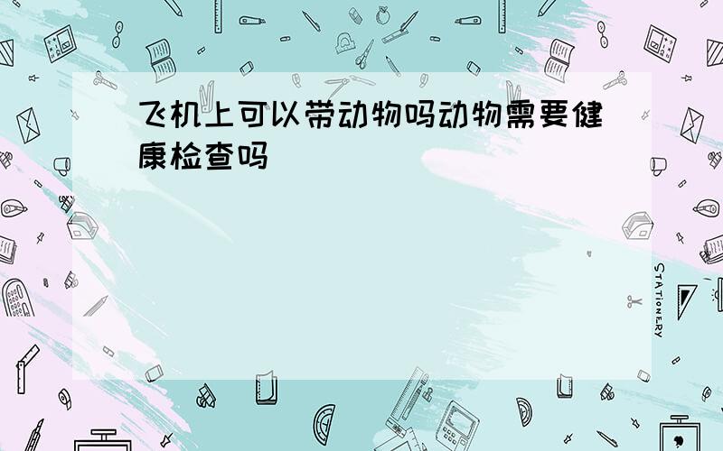 飞机上可以带动物吗动物需要健康检查吗