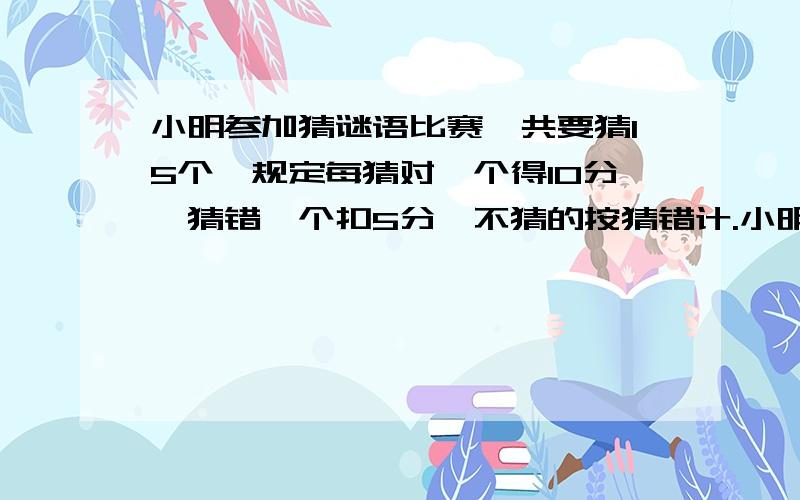 小明参加猜谜语比赛,共要猜15个,规定每猜对一个得10分,猜错一个扣5分,不猜的按猜错计.小明最后得了90用方程没关系,但要有过程.最好不用方程但是你做错了,不好意思