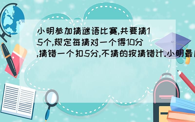 小明参加猜谜语比赛,共要猜15个,规定每猜对一个得10分,猜错一个扣5分,不猜的按猜错计.小明最后得了90分,他猜对了几个?