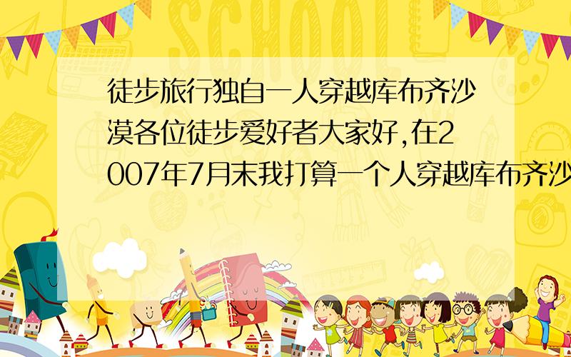 徒步旅行独自一人穿越库布齐沙漠各位徒步爱好者大家好,在2007年7月末我打算一个人穿越库布齐沙漠,希望广大的徒步爱好者提供一些好的意见,比如装备,药品和其他方面的细节问题,尤其是穿