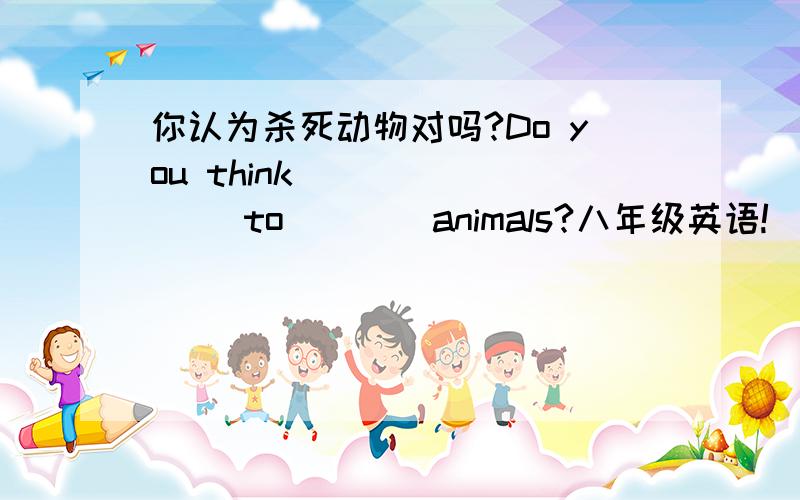 你认为杀死动物对吗?Do you think ___ ___ to ___ animals?八年级英语!