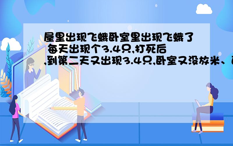 屋里出现飞蛾卧室里出现飞蛾了 每天出现个3.4只,打死后,到第二天又出现3.4只,卧室又没放米、面什么的,第一天出现的时候把屋里的垃圾收拾；了一下,飞蛾不会再衣柜了产卵吧,衣柜又不经常