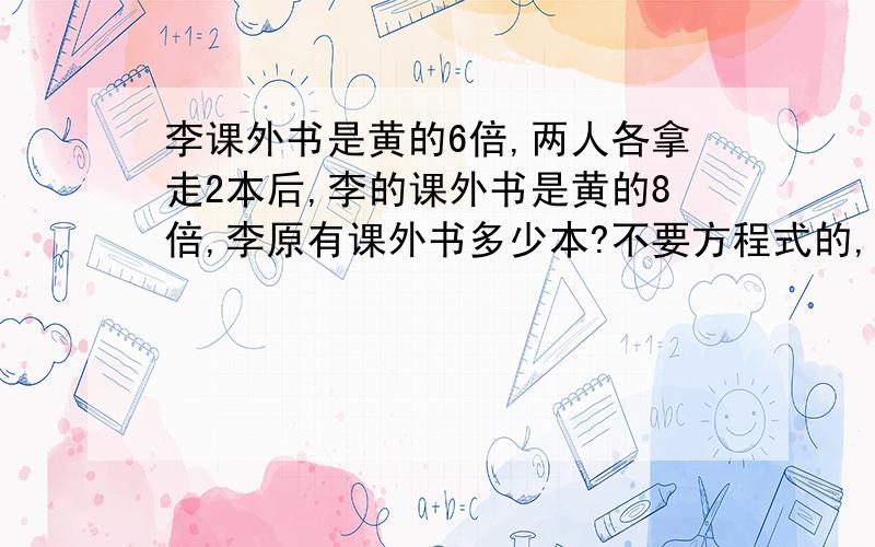 李课外书是黄的6倍,两人各拿走2本后,李的课外书是黄的8倍,李原有课外书多少本?不要方程式的,因为我只有三年级,