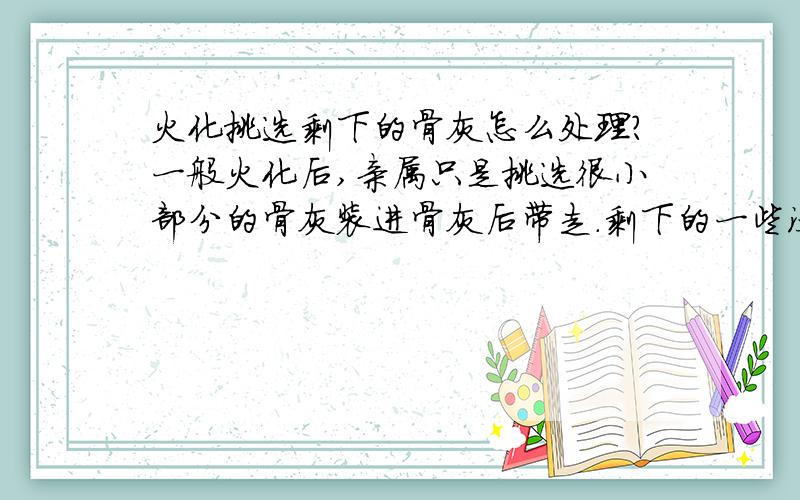 火化挑选剩下的骨灰怎么处理?一般火化后,亲属只是挑选很小部分的骨灰装进骨灰后带走.剩下的一些没能化成灰的骨骼,火化场是怎么处理的?唉,生前再怎么牛B的人物,最后也是同一个下场啊!