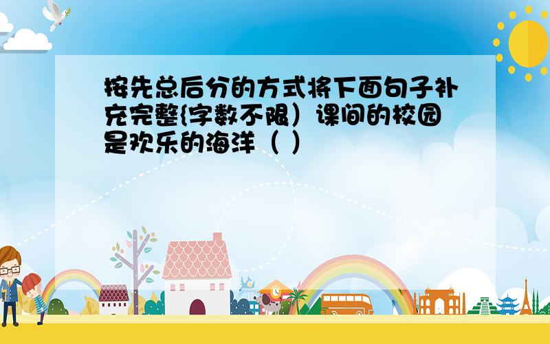 按先总后分的方式将下面句子补充完整{字数不限）课间的校园是欢乐的海洋（ ）