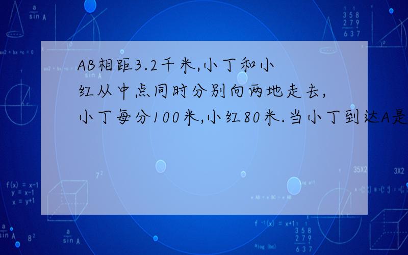 AB相距3.2千米,小丁和小红从中点同时分别向两地走去,小丁每分100米,小红80米.当小丁到达A是,小红离B地多远