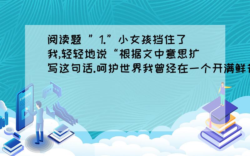 阅读题 ”1.”小女孩挡住了我,轻轻地说“根据文中意思扩写这句话.呵护世界我曾经在一个开满鲜花的公园里散步,当我走近一座花坛时,一个像鲜花一样美丽的小女孩挡住了我,轻轻地说：“